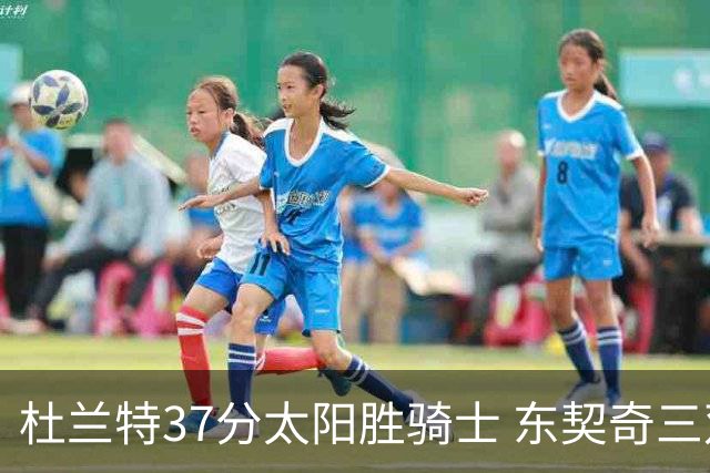 杜兰特37分太阳胜骑士 东契奇三双独行侠擒牛